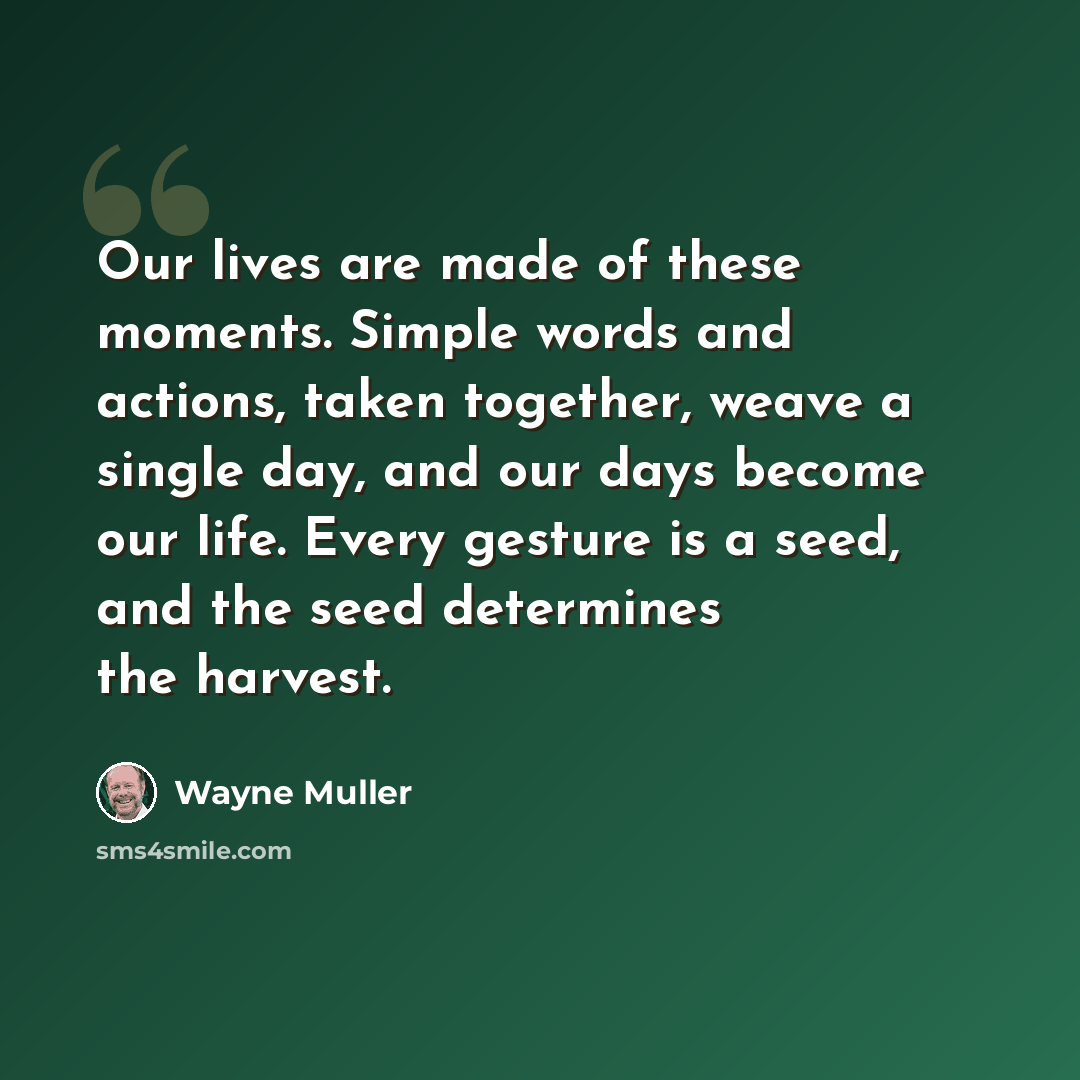 “Our lives are made of these moments. Simple words and actions, taken together, weave a single day, and our days become our life. Every gesture is a seed, and the seed determines the harvest.” quote by Wayne Muller