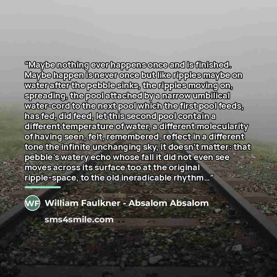 “Maybe nothing ever happens once and is finished. Maybe happen is never once but like ripples maybe on water after the pebble sinks, the ripples moving on, spreading, the pool attached by a narrow umbilical water-cord to the next pool which the first pool feeds, has fed, did feed, let this second…” quote by William Faulkner - Absalom Absalom