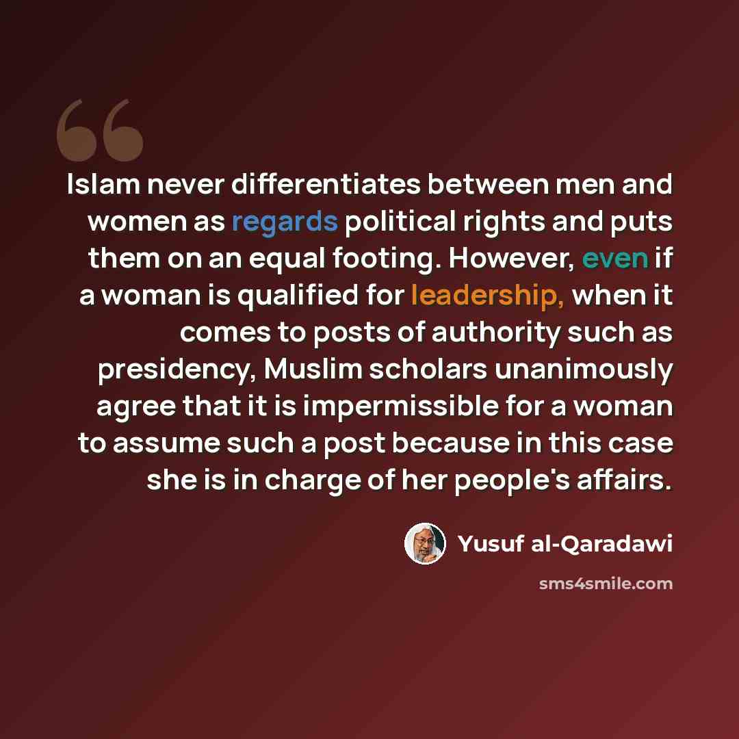 “Islam never differentiates between men and women as regards political rights and puts them on an equal footing. However, even if a woman is qualified for leadership, when it comes to posts of authority such as presidency, Muslim scholars unanimously agree that it is impermissible for a woman to…” quote by Yusuf al-Qaradawi