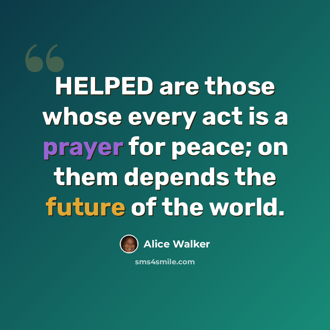 “HELPED are those whose every act is a prayer for peace; on them depends the future of the world.” quote by Alice Walker