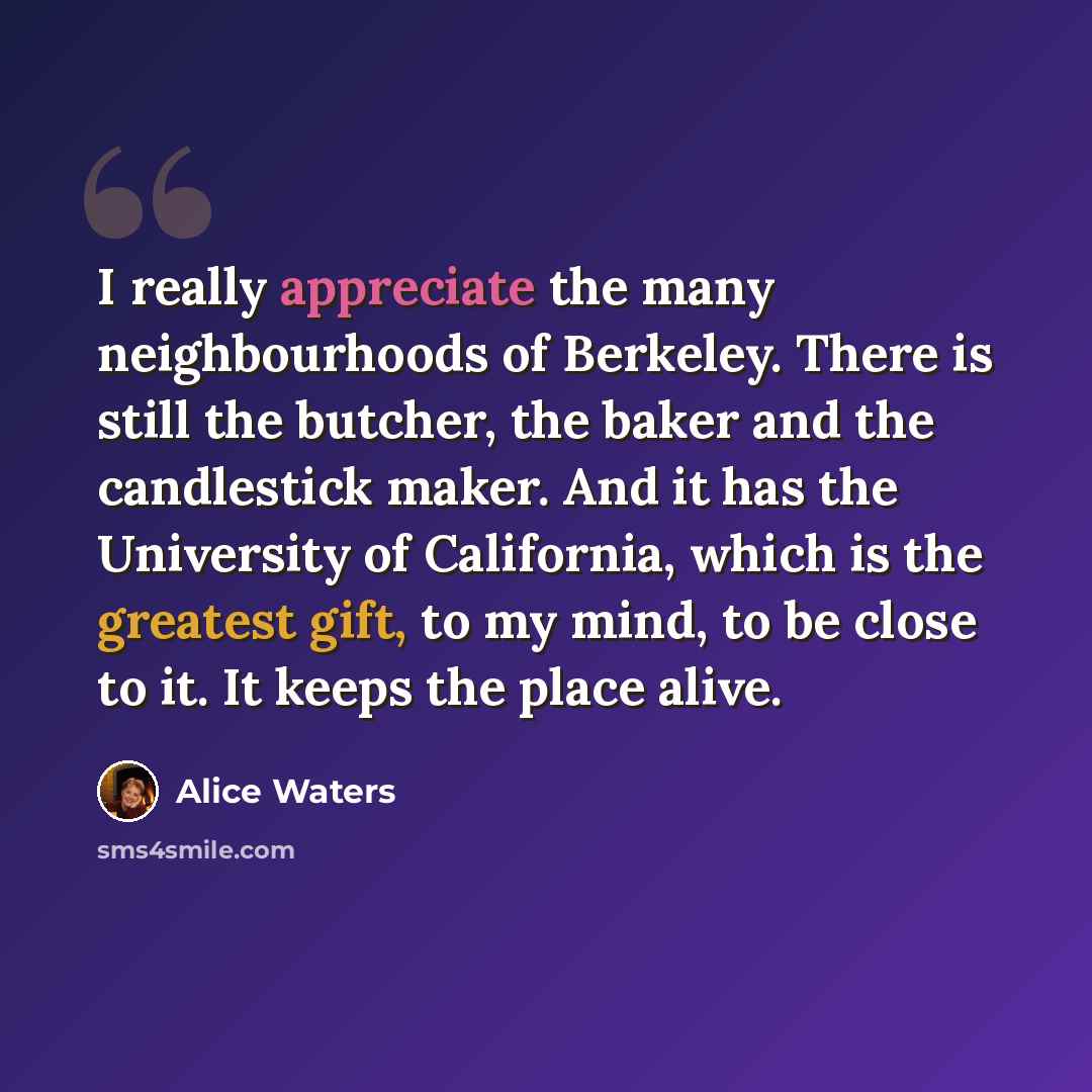 “I really appreciate the many neighbourhoods of Berkeley. There is still the butcher, the baker and the candlestick maker. And it has the University of California, which is the greatest gift, to my mind, to be close to it. It keeps the place alive.” quote by Alice Waters