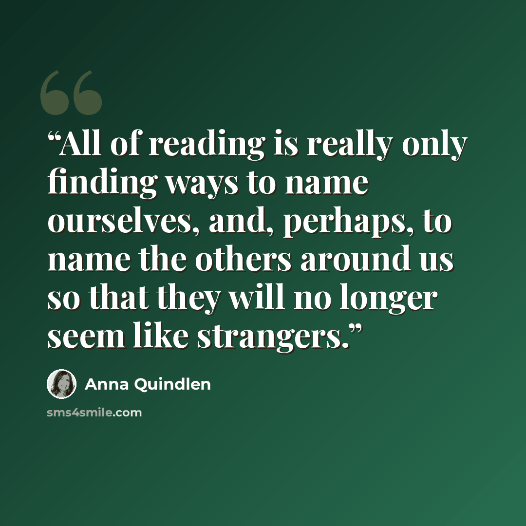 “All of reading is really only finding ways to name ourselves, and, perhaps, to name the others around us so that they will no longer seem like strangers.” quote by Anna Quindlen
