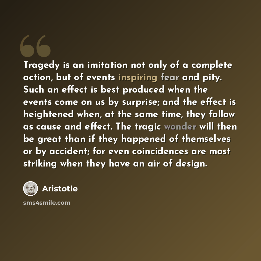 “Tragedy is an imitation not only of a complete action, but of events inspiring fear and pity. Such an effect is best produced when the events come on us by surprise; and the effect is heightened when, at the same time, they follow as cause and effect. The tragic wonder will then be great than if…” quote by Aristotle