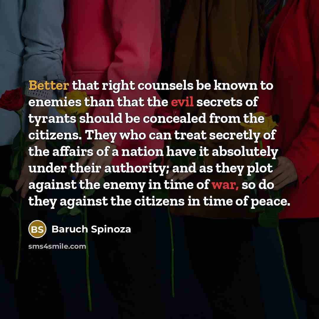 “Better that right counsels be known to enemies than that the evil secrets of tyrants should be concealed from the citizens. They who can treat secretly of the affairs of a nation have it absolutely under their authority; and as they plot against the enemy in time of war, so do they against the…” quote by Baruch Spinoza