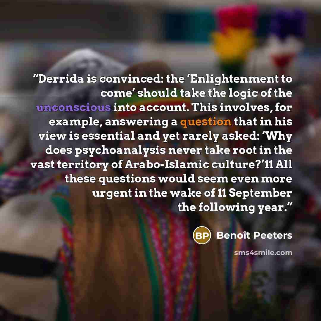 “Derrida is convinced: the ‘Enlightenment to come’ should take the logic of the unconscious into account. This involves, for example, answering a question that in his view is essential and yet rarely asked: ‘Why does psychoanalysis never take root in the vast territory of Arabo-Islamic culture?’11…” quote by Benoît Peeters