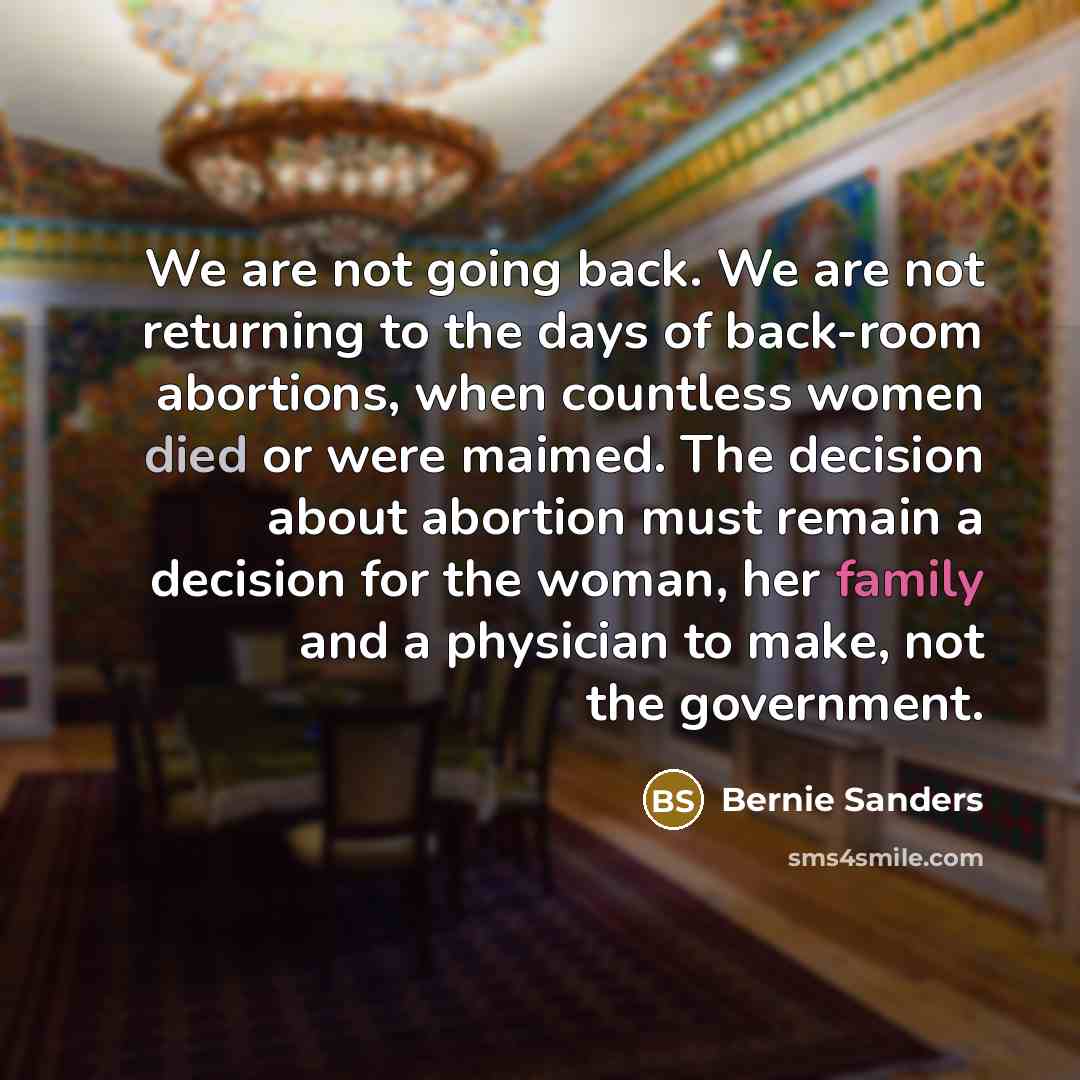 “We are not going back. We are not returning to the days of back-room abortions, when countless women died or were maimed. The decision about abortion must remain a decision for the woman, her family and a physician to make, not the government.” quote by Bernie Sanders
