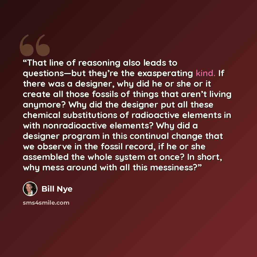 “That line of reasoning also leads to questions—but they’re the exasperating kind. If there was a designer, why did he or she or it create all those fossils of things that aren’t living anymore? Why did the designer put all these chemical substitutions of radioactive elements in with nonradioactive…” quote by Bill Nye
