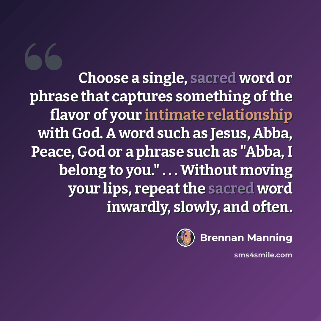 “Choose a single, sacred word or phrase that captures something of the flavor of your intimate relationship with God. A word such as Jesus, Abba, Peace, God or a phrase such as "Abba, I belong to you." . . . Without moving your lips, repeat the sacred word inwardly, slowly, and often.” quote by Brennan Manning