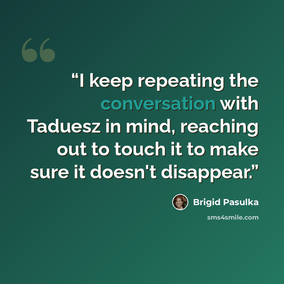 “I keep repeating the conversation with Taduesz in mind, reaching out to touch it to make sure it doesn't disappear.” quote by Brigid Pasulka