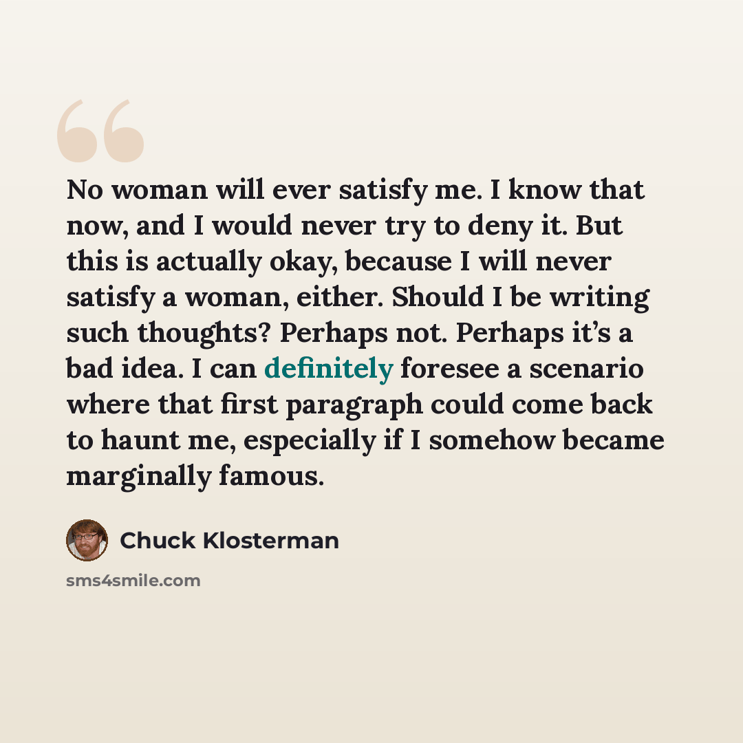 “No woman will ever satisfy me. I know that now, and I would never try to deny it. But this is actually okay, because I will never satisfy a woman, either. Should I be writing such thoughts? Perhaps not. Perhaps it’s a bad idea. I can definitely foresee a scenario where that first paragraph could…” quote by Chuck Klosterman