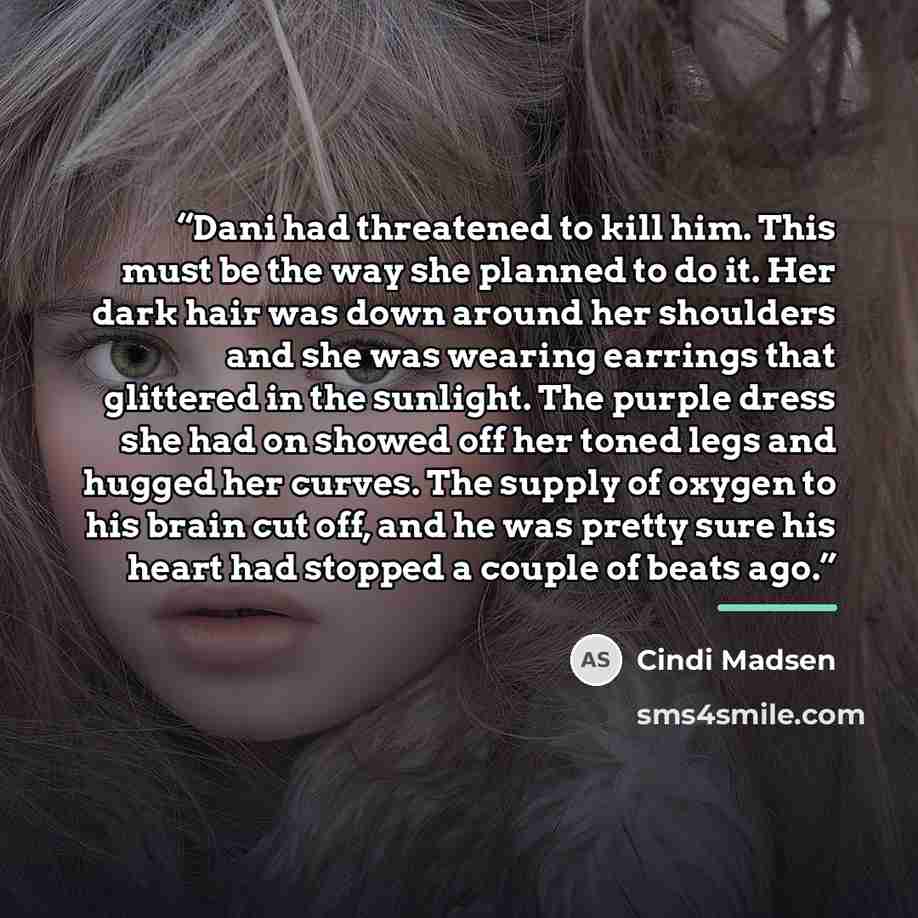 “Dani had threatened to kill him. This must be the way she planned to do it. Her dark hair was down around her shoulders and she was wearing earrings that glittered in the sunlight. The purple dress she had on showed off her toned legs and hugged her curves. The supply of oxygen to his brain cut…” quote by Cindi Madsen