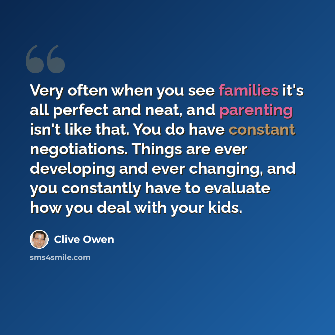 “Very often when you see families it's all perfect and neat, and parenting isn't like that. You do have constant negotiations. Things are ever developing and ever changing, and you constantly have to evaluate how you deal with your kids.” quote by Clive Owen