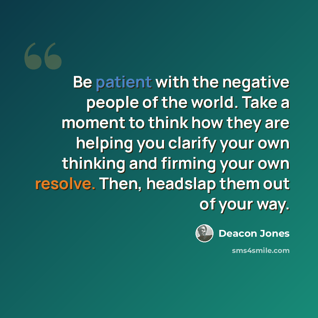 “Be patient with the negative people of the world. Take a moment to think how they are helping you clarify your own thinking and firming your own resolve. Then, headslap them out of your way.” quote by Deacon Jones