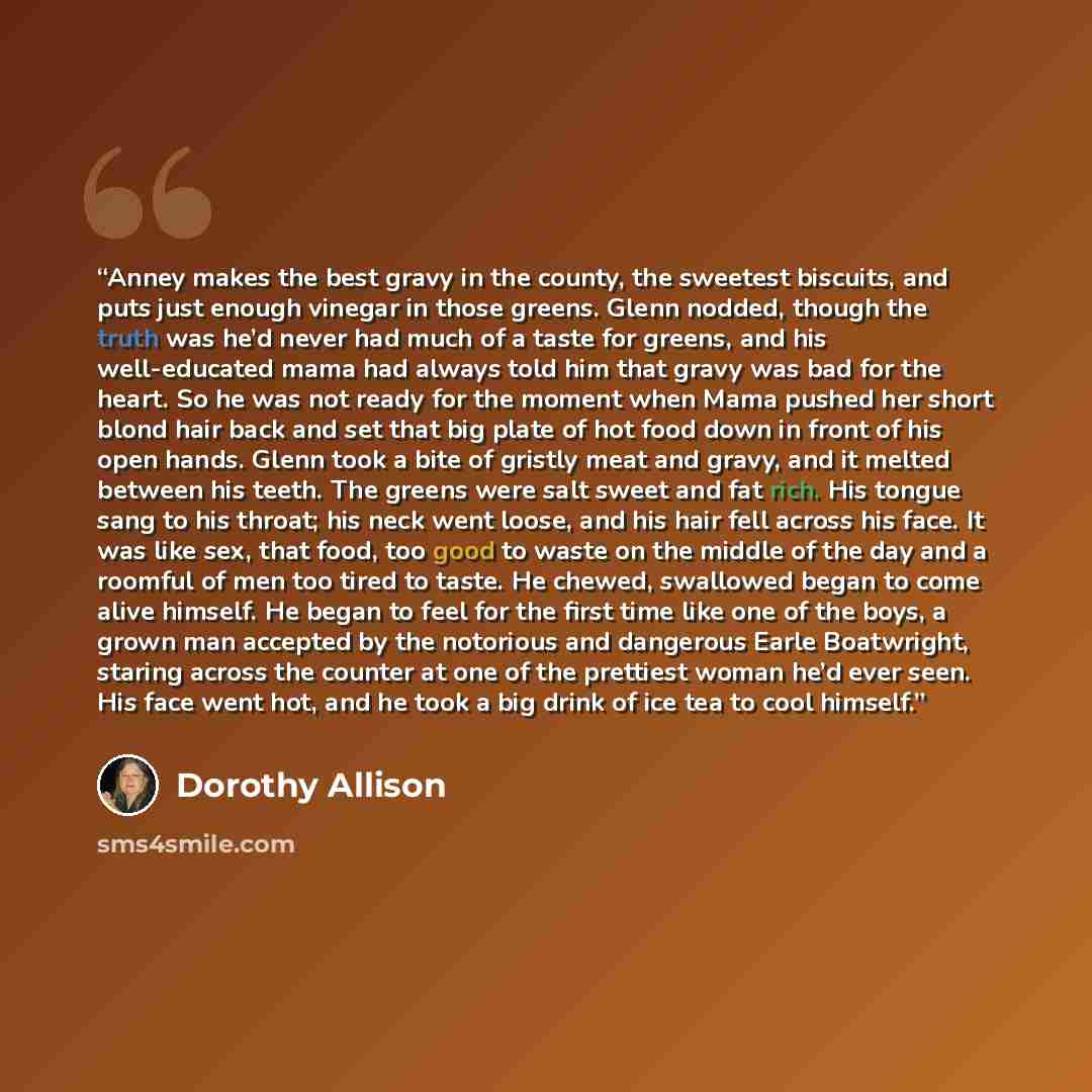 “Anney makes the best gravy in the county, the sweetest biscuits, and puts just enough vinegar in those greens. Glenn nodded, though the truth was he’d never had much of a taste for greens, and his well-educated mama had always told him that gravy was bad for the heart. So he was not ready for the…” quote by Dorothy Allison