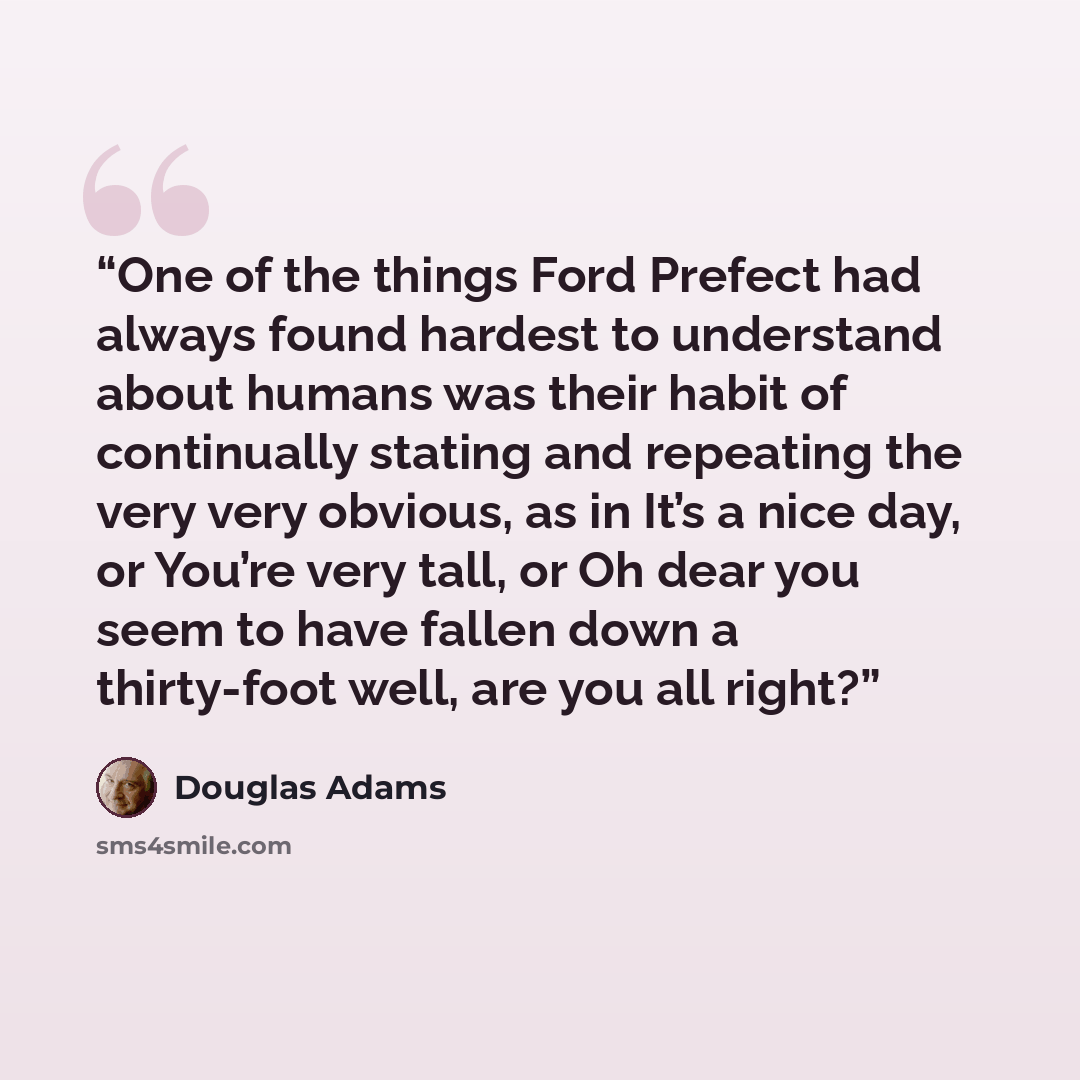 “One of the things Ford Prefect had always found hardest to understand about humans was their habit of continually stating and repeating the very very obvious, as in It’s a nice day, or You’re very tall, or Oh dear you seem to have fallen down a thirty-foot well, are you all right?” quote by Douglas Adams