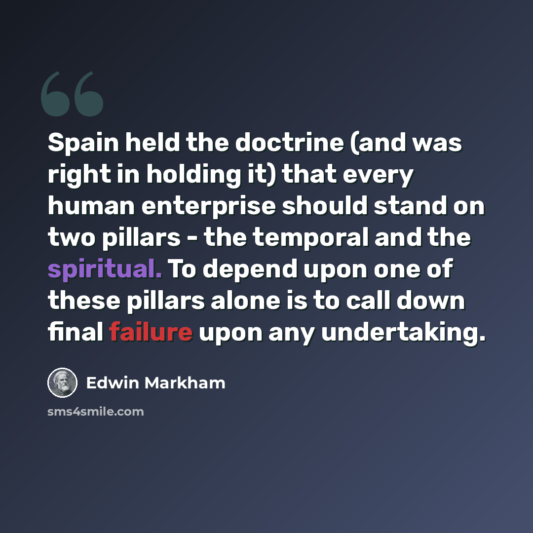 “Spain held the doctrine (and was right in holding it) that every human enterprise should stand on two pillars - the temporal and the spiritual. To depend upon one of these pillars alone is to call down final failure upon any undertaking.” quote by Edwin Markham