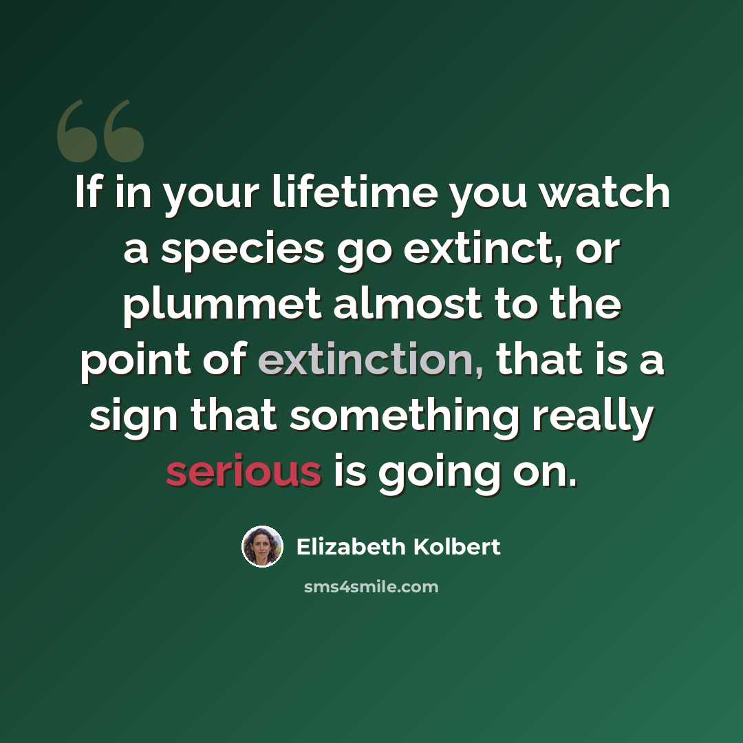 “If in your lifetime you watch a species go extinct, or plummet almost to the point of extinction, that is a sign that something really serious is going on.” quote by Elizabeth Kolbert