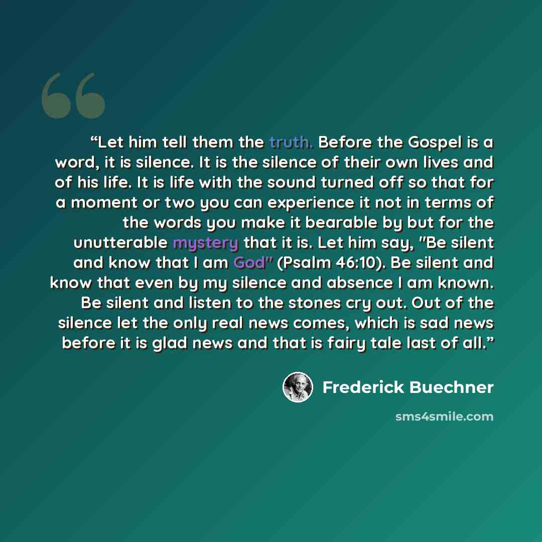 “Let him tell them the truth. Before the Gospel is a word, it is silence. It is the silence of their own lives and of his life. It is life with the sound turned off so that for a moment or two you can experience it not in terms of the words you make it bearable by but for the unutterable mystery…” quote by Frederick Buechner