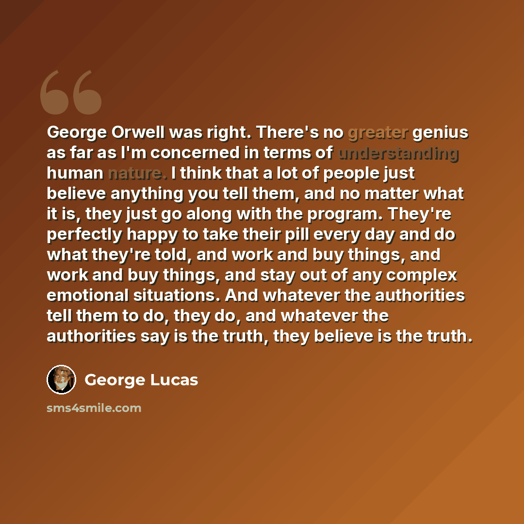 “George Orwell was right. There's no greater genius as far as I'm concerned in terms of understanding human nature. I think that a lot of people just believe anything you tell them, and no matter what it is, they just go along with the program. They're perfectly happy to take their pill every day…” quote by George Lucas