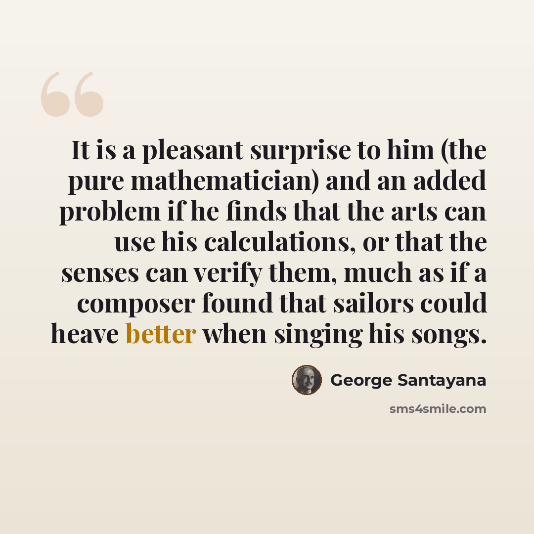 “It is a pleasant surprise to him (the pure mathematician) and an added problem if he finds that the arts can use his calculations, or that the senses can verify them, much as if a composer found that sailors could heave better when singing his songs.” quote by George Santayana