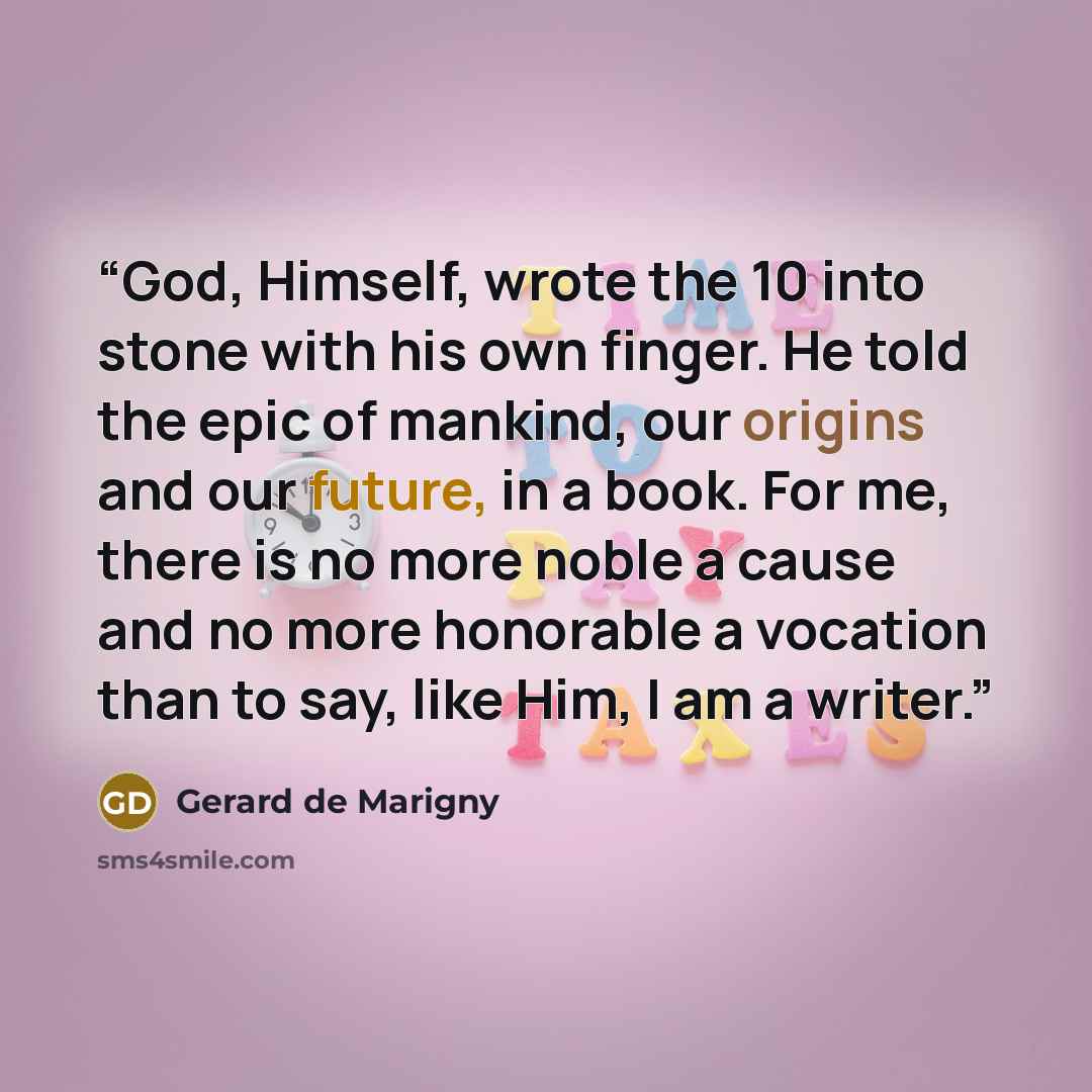 “God, Himself, wrote the 10 into stone with his own finger. He told the epic of mankind, our origins and our future, in a book. For me, there is no more noble a cause and no more honorable a vocation than to say, like Him, I am a writer.” quote by Gerard de Marigny