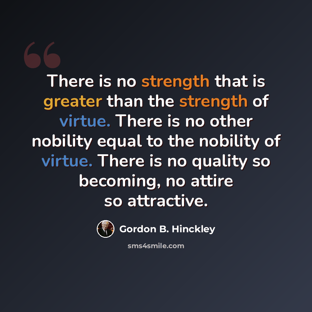 “There is no strength that is greater than the strength of virtue. There is no other nobility equal to the nobility of virtue. There is no quality so becoming, no attire so attractive.” quote by Gordon B. Hinckley