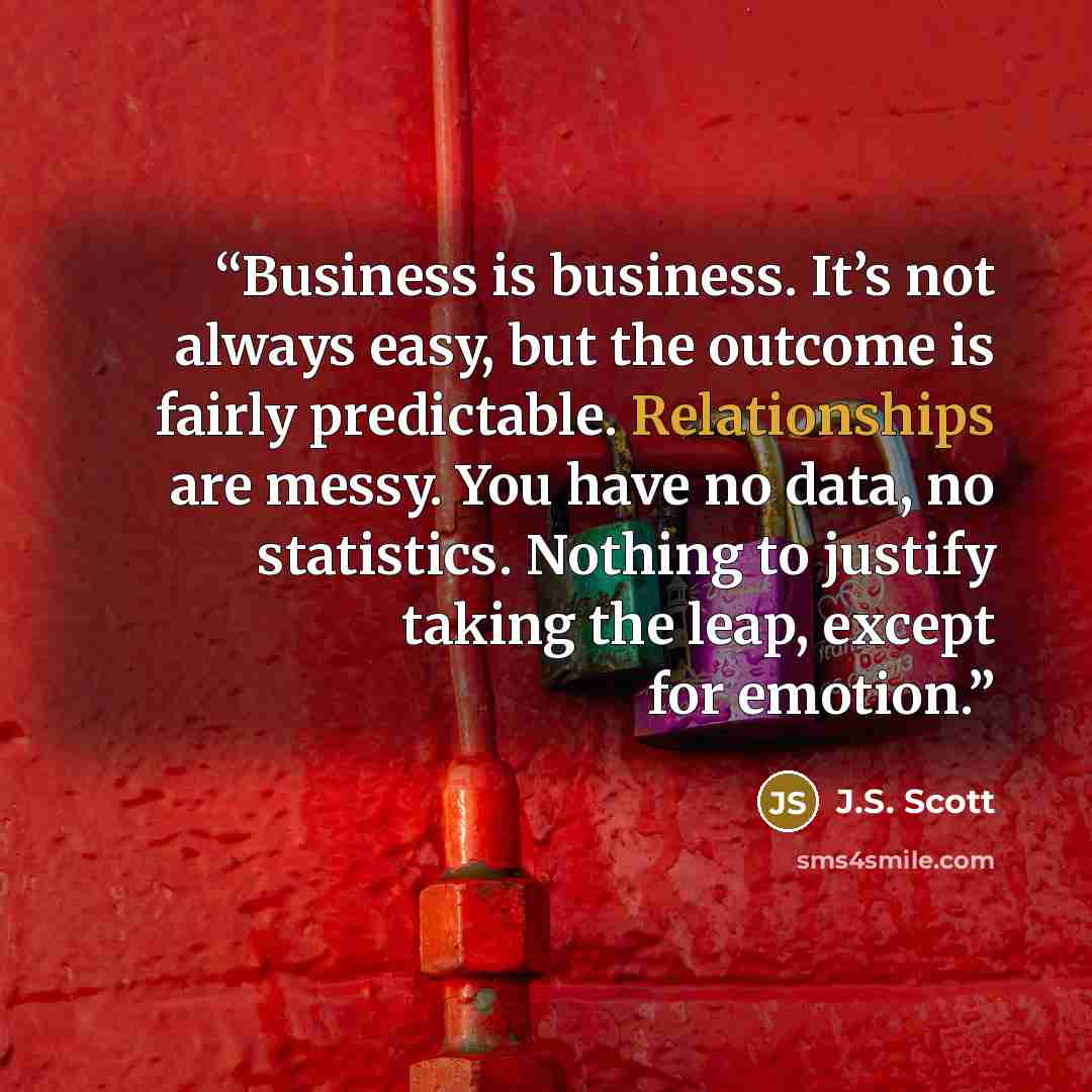 “Business is business. It’s not always easy, but the outcome is fairly predictable. Relationships are messy. You have no data, no statistics. Nothing to justify taking the leap, except for emotion.” quote by J.S. Scott
