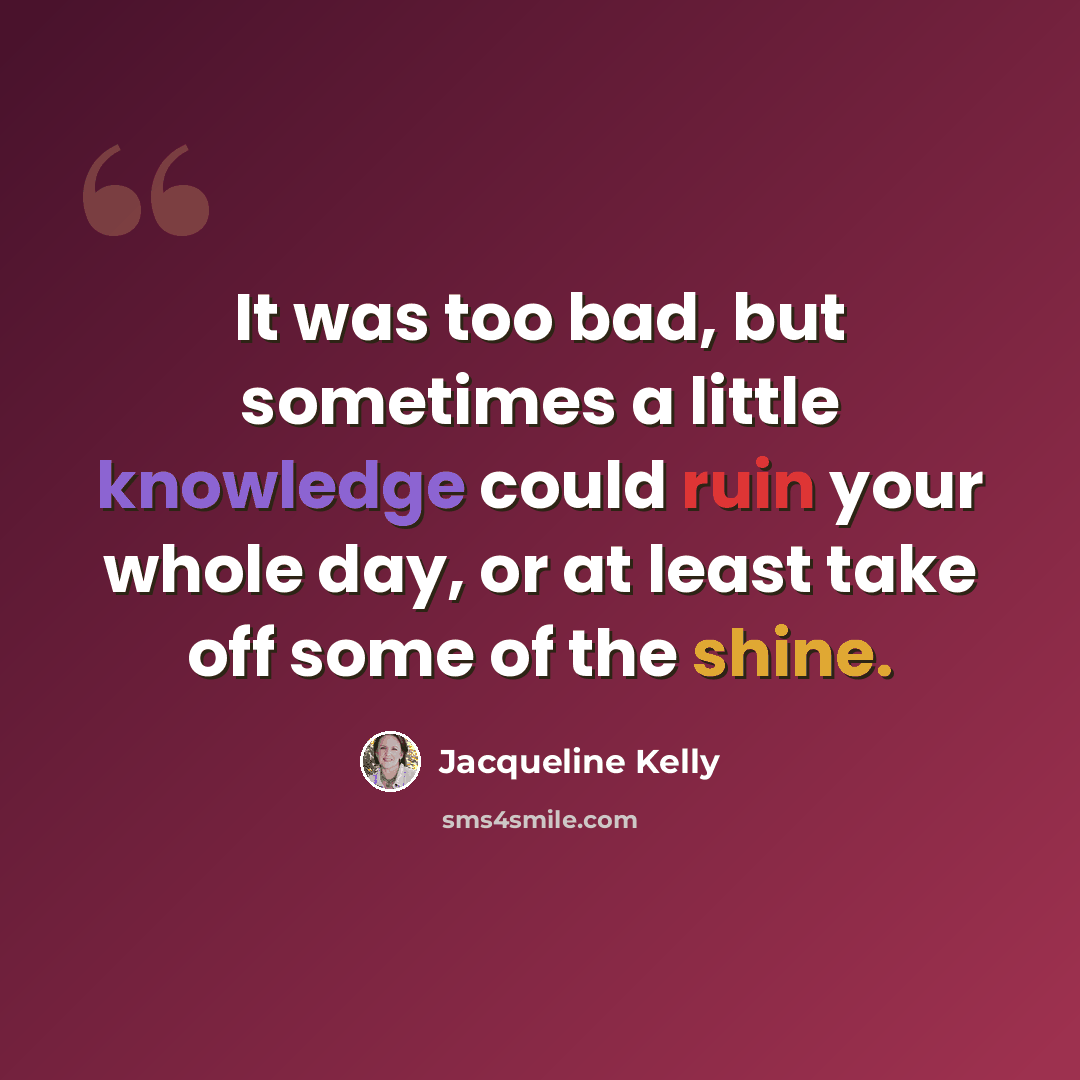 “It was too bad, but sometimes a little knowledge could ruin your whole day, or at least take off some of the shine.” quote by Jacqueline Kelly
