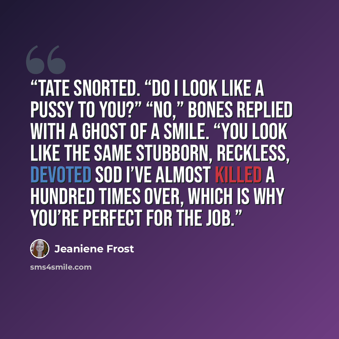“Tate snorted. “Do I look like a pussy to you?” “No,” Bones replied with a ghost of a smile. “You look like the same stubborn, reckless, devoted sod I’ve almost killed a hundred times over, which is why you’re perfect for the job.” quote by Jeaniene Frost