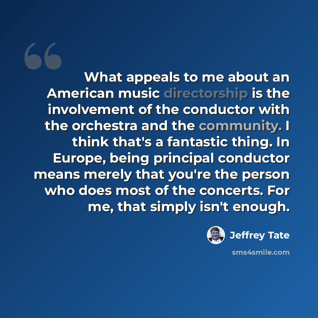 “What appeals to me about an American music directorship is the involvement of the conductor with the orchestra and the community. I think that's a fantastic thing. In Europe, being principal conductor means merely that you're the person who does most of the concerts. For me, that simply isn't…” quote by Jeffrey Tate