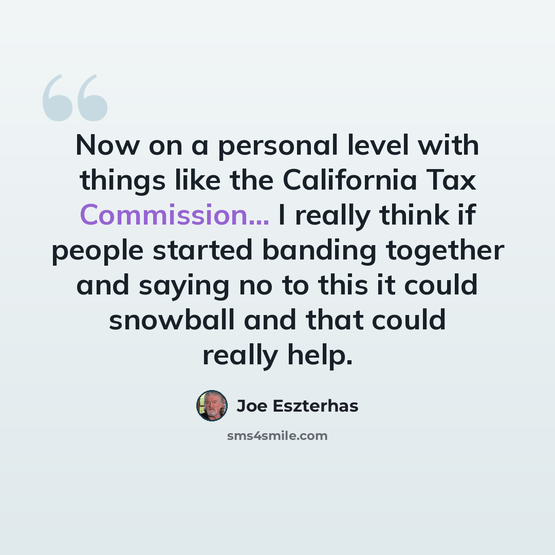 “Now on a personal level with things like the California Tax Commission... I really think if people started banding together and saying no to this it could snowball and that could really help.” quote by Joe Eszterhas