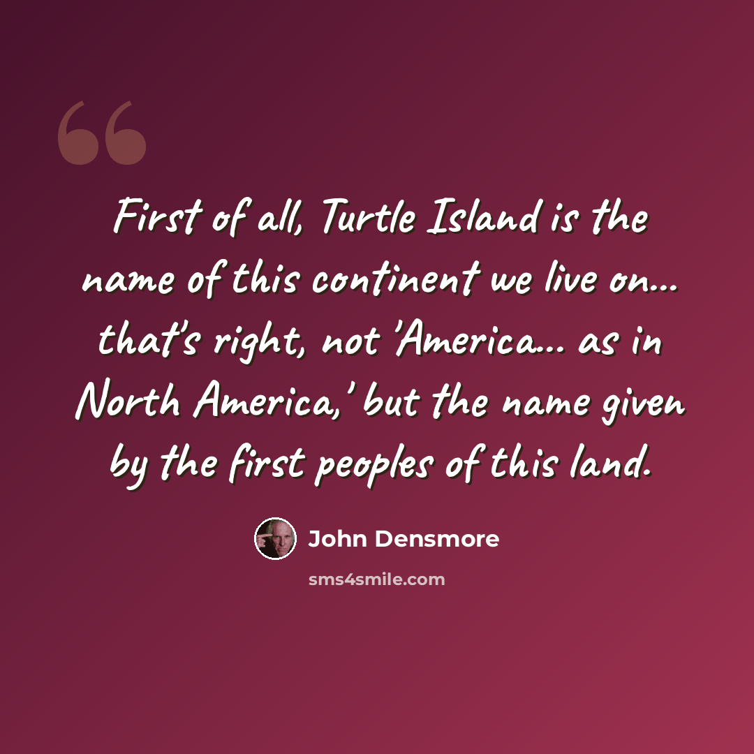 “First of all, Turtle Island is the name of this continent we live on... that's right, not 'America... as in North America,' but the name given by the first peoples of this land.” quote by John Densmore