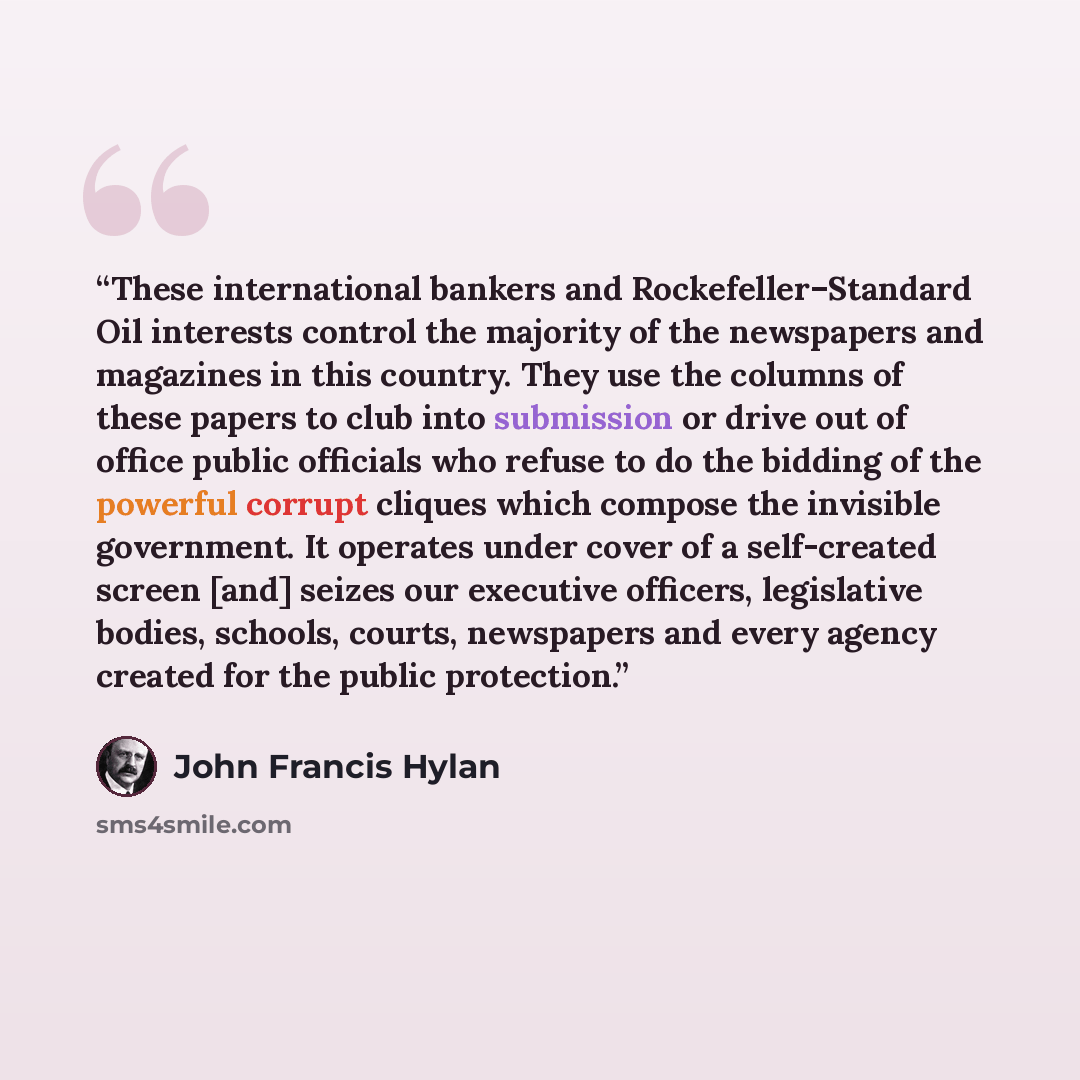 “These international bankers and Rockefeller–Standard Oil interests control the majority of the newspapers and magazines in this country. They use the columns of these papers to club into submission or drive out of office public officials who refuse to do the bidding of the powerful corrupt cliques…” quote by John Francis Hylan