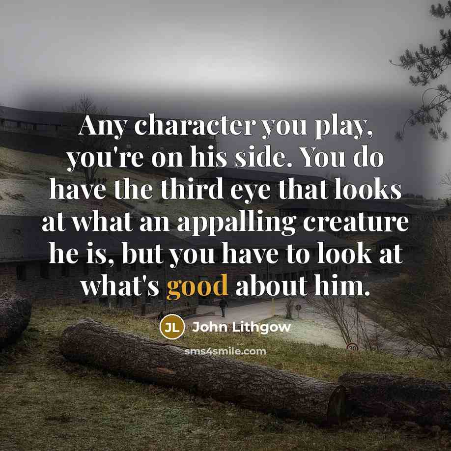 “Any character you play, you're on his side. You do have the third eye that looks at what an appalling creature he is, but you have to look at what's good about him.” quote by John Lithgow