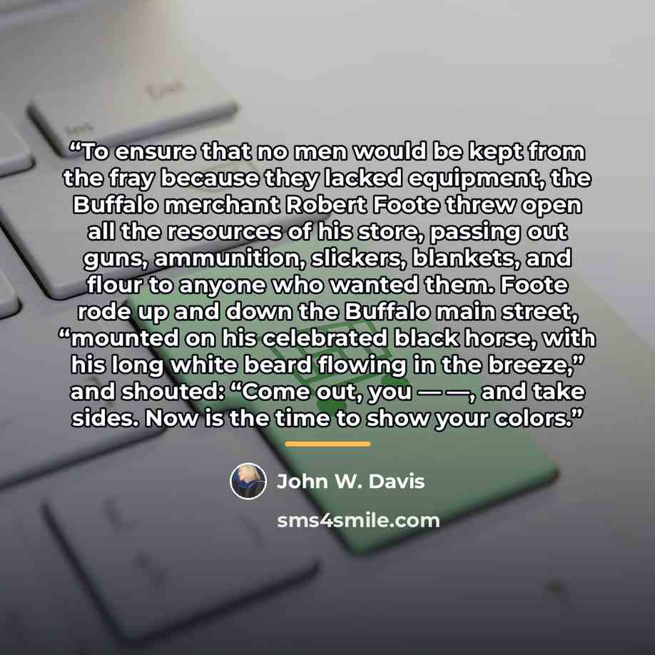 “To ensure that no men would be kept from the fray because they lacked equipment, the Buffalo merchant Robert Foote threw open all the resources of his store, passing out guns, ammunition, slickers, blankets, and flour to anyone who wanted them. Foote rode up and down the Buffalo main street…” quote by John W. Davis