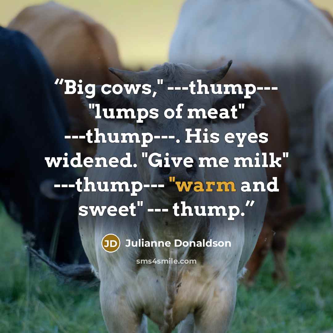 “Big cows," ---thump--- "lumps of meat" ---thump---. His eyes widened. "Give me milk" ---thump--- "warm and sweet" --- thump.” quote by Julianne Donaldson