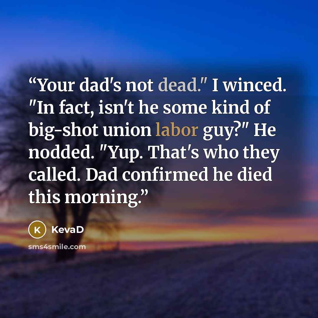 “Your dad's not dead." I winced. "In fact, isn't he some kind of big-shot union labor guy?" He nodded. "Yup. That's who they called. Dad confirmed he died this morning.” quote by KevaD