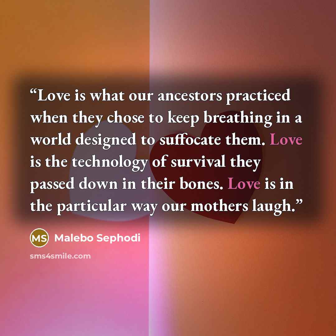“Love is what our ancestors practiced when they chose to keep breathing in a world designed to suffocate them. Love is the technology of survival they passed down in their bones. Love is in the particular way our mothers laugh.” quote by Malebo Sephodi