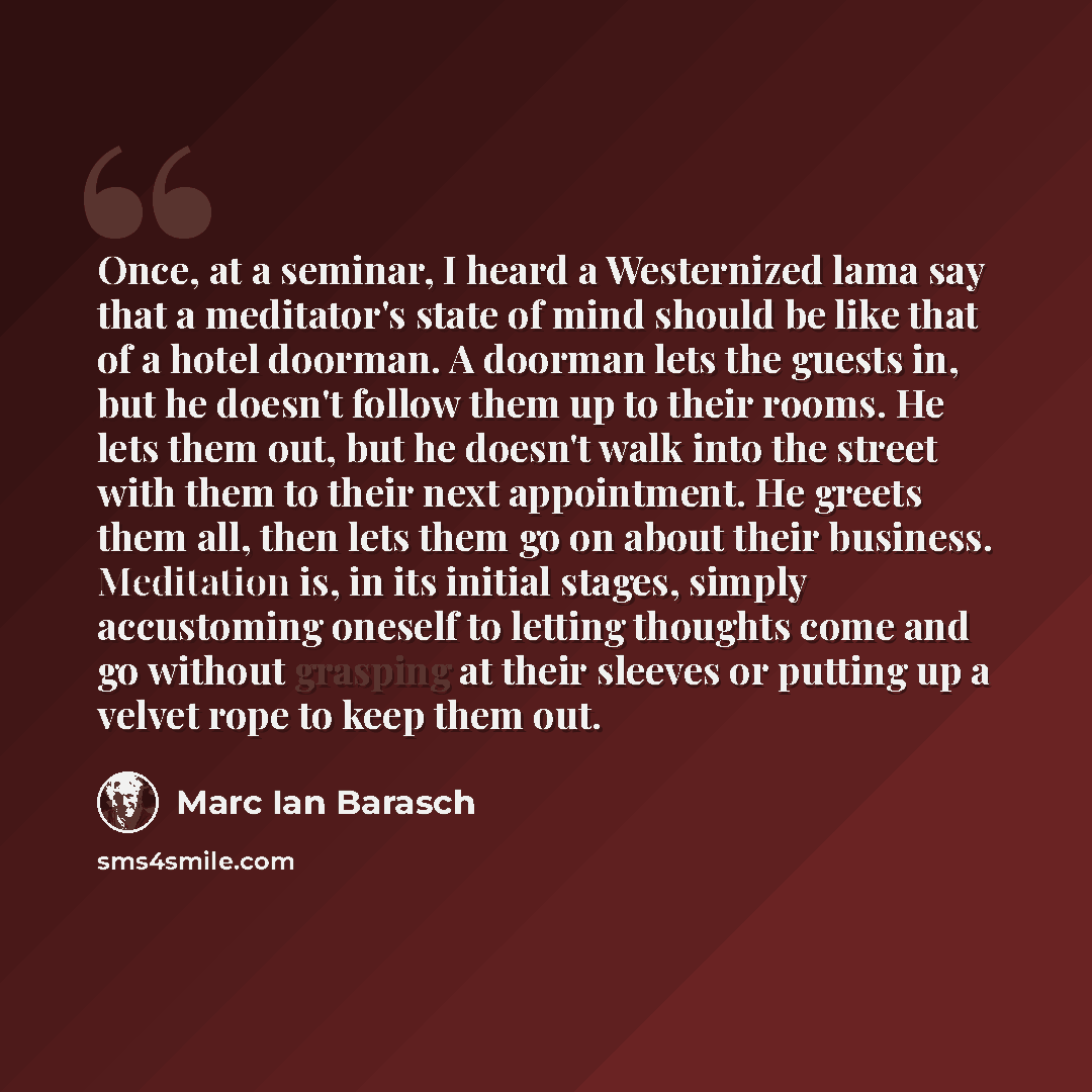 “Once, at a seminar, I heard a Westernized lama say that a meditator's state of mind should be like that of a hotel doorman. A doorman lets the guests in, but he doesn't follow them up to their rooms. He lets them out, but he doesn't walk into the street with them to their next appointment. He…” quote by Marc Ian Barasch