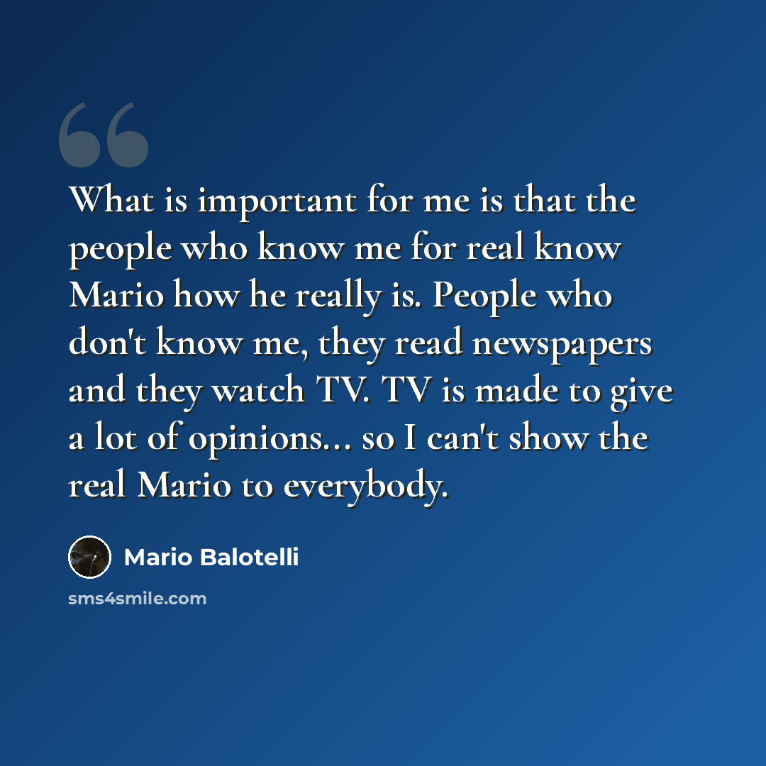 “What is important for me is that the people who know me for real know Mario how he really is. People who don't know me, they read newspapers and they watch TV. TV is made to give a lot of opinions... so I can't show the real Mario to everybody.” quote by Mario Balotelli