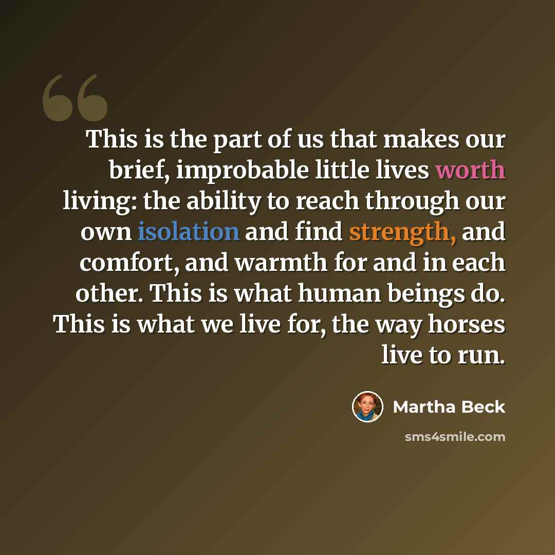 “This is the part of us that makes our brief, improbable little lives worth living: the ability to reach through our own isolation and find strength, and comfort, and warmth for and in each other. This is what human beings do. This is what we live for, the way horses live to run.” quote by Martha Beck