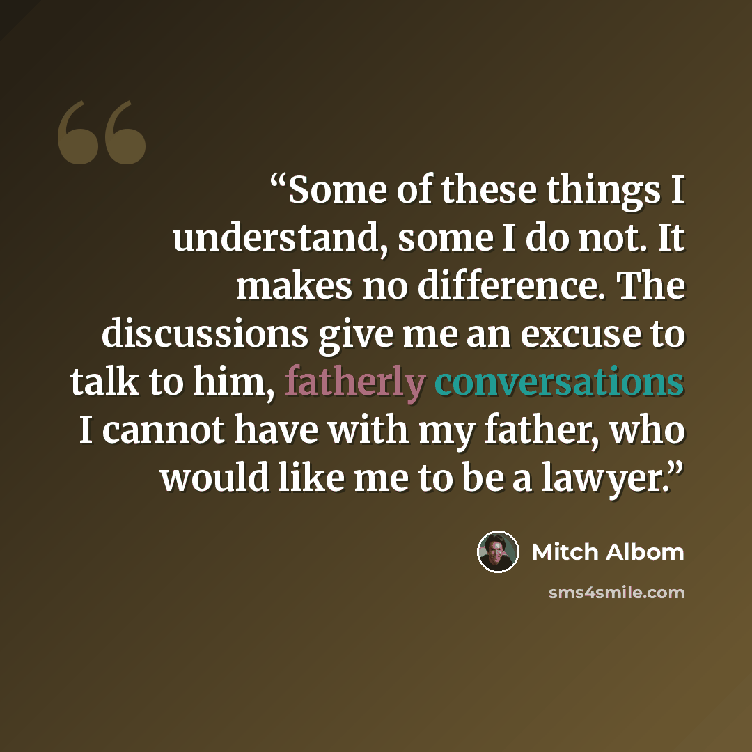 “Some of these things I understand, some I do not. It makes no difference. The discussions give me an excuse to talk to him, fatherly conversations I cannot have with my father, who would like me to be a lawyer.” quote by Mitch Albom