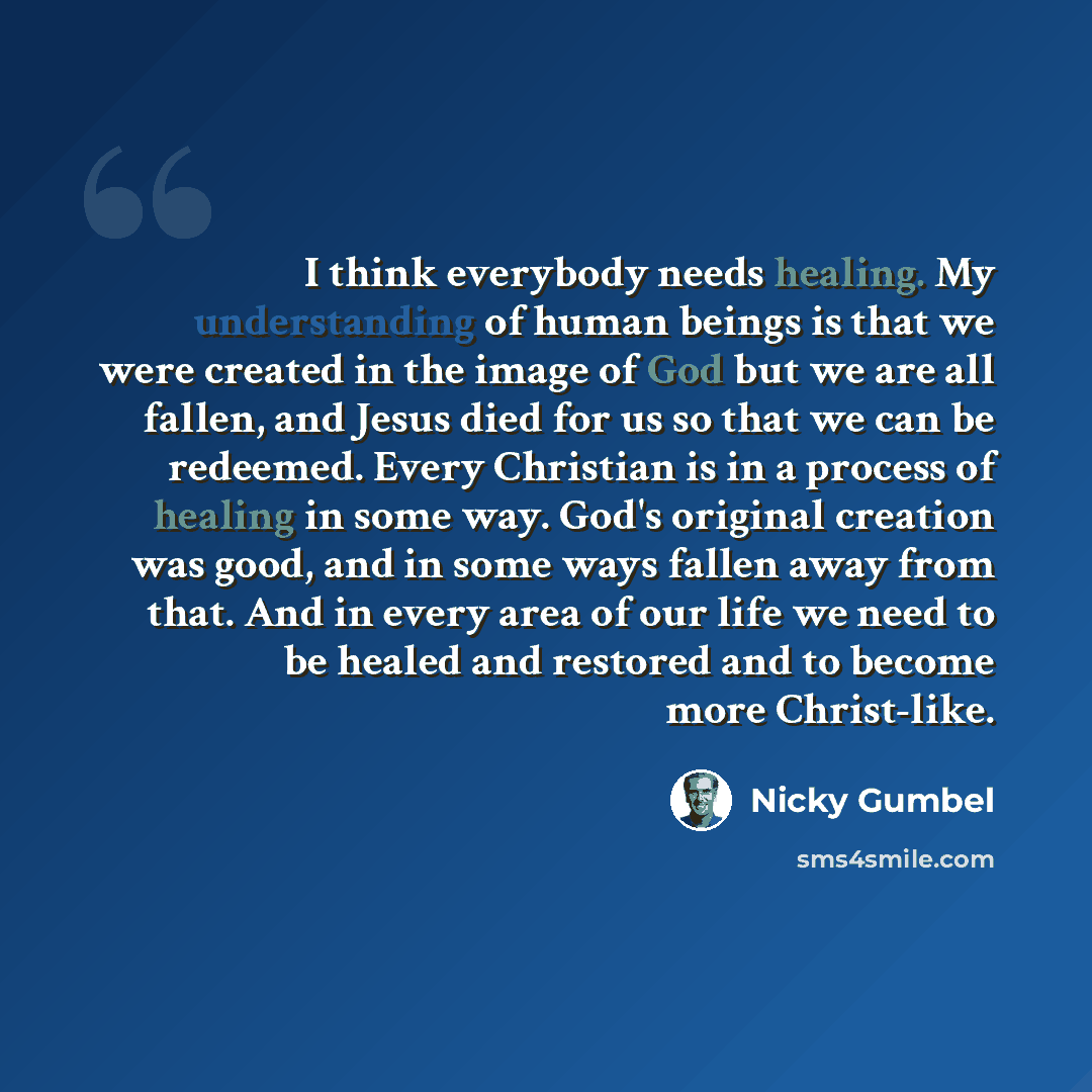“I think everybody needs healing. My understanding of human beings is that we were created in the image of God but we are all fallen, and Jesus died for us so that we can be redeemed. Every Christian is in a process of healing in some way. God's original creation was good, and in some ways fallen…” quote by Nicky Gumbel