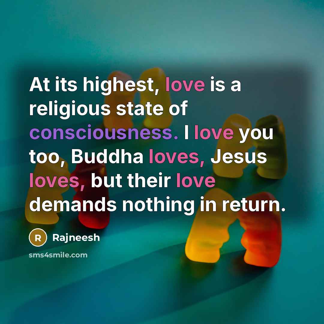 “At its highest, love is a religious state of consciousness. I love you too, Buddha loves, Jesus loves, but their love demands nothing in return.” quote by Rajneesh
