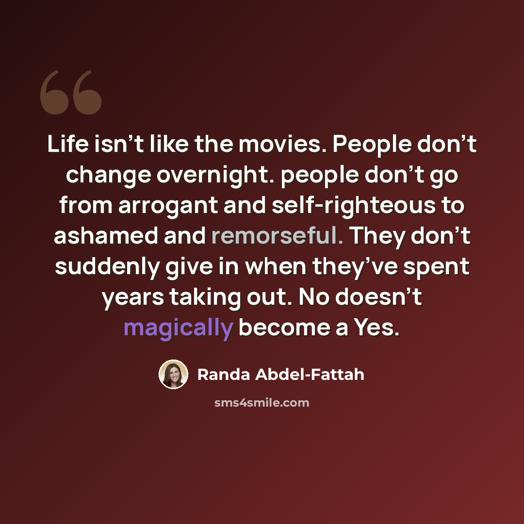 “Life isn’t like the movies. People don’t change overnight. people don’t go from arrogant and self-righteous to ashamed and remorseful. They don’t suddenly give in when they’ve spent years taking out. No doesn’t magically become a Yes.” quote by Randa Abdel-Fattah