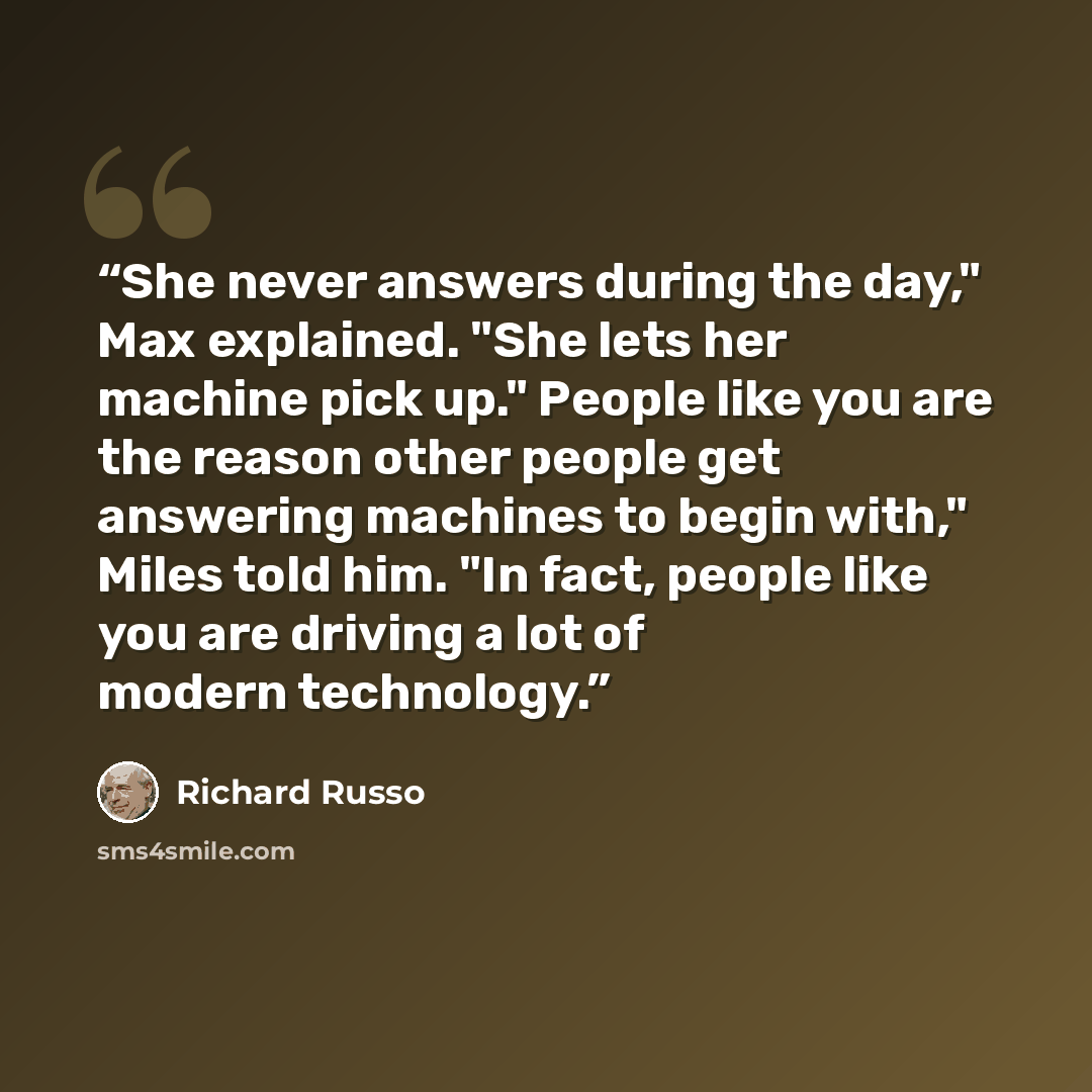 “She never answers during the day," Max explained. "She lets her machine pick up." People like you are the reason other people get answering machines to begin with," Miles told him. "In fact, people like you are driving a lot of modern technology.” quote by Richard Russo