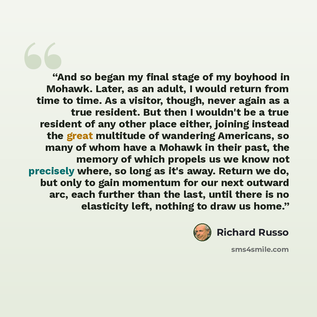 “And so began my final stage of my boyhood in Mohawk. Later, as an adult, I would return from time to time. As a visitor, though, never again as a true resident. But then I wouldn't be a true resident of any other place either, joining instead the great multitude of wandering Americans, so many of…” quote by Richard Russo