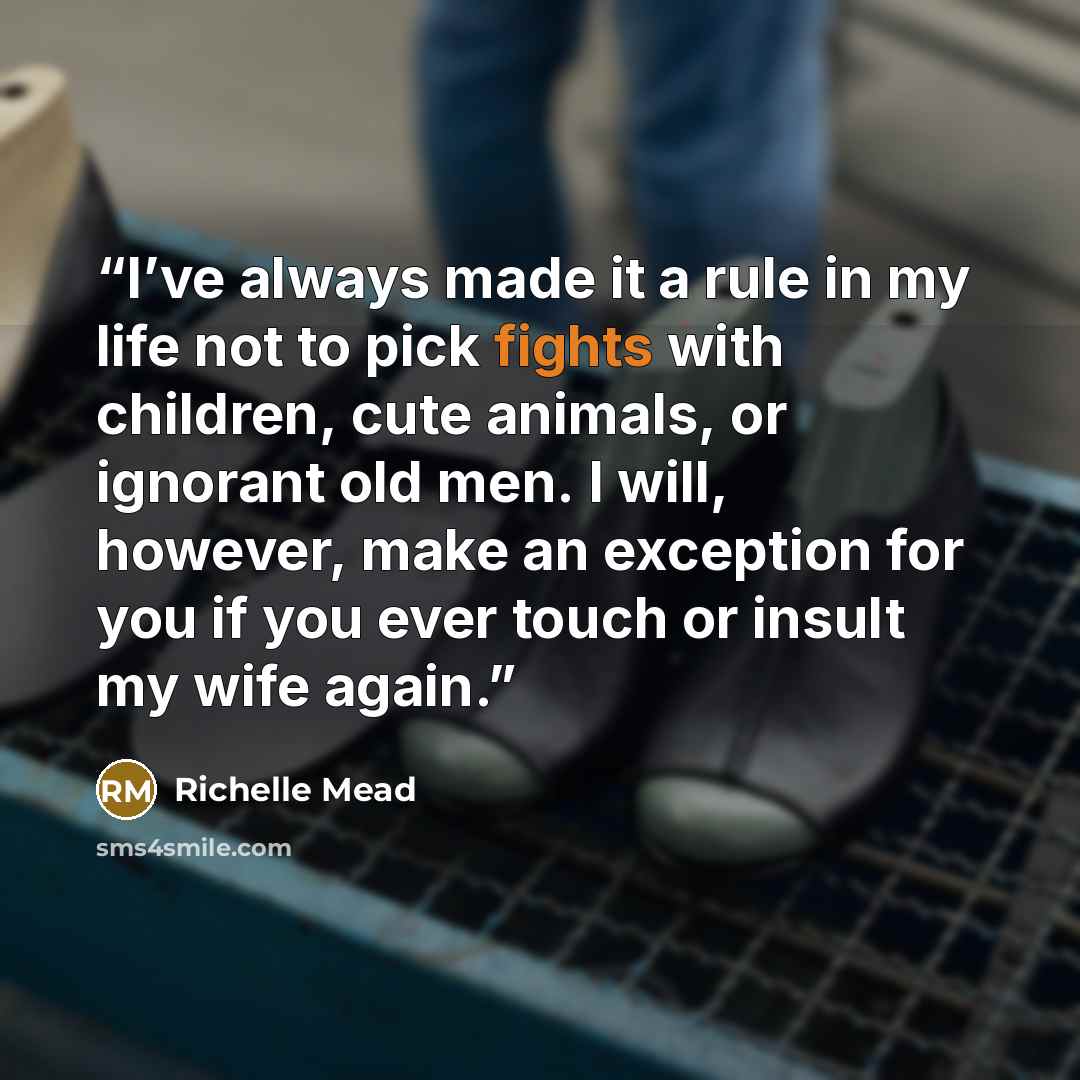“I’ve always made it a rule in my life not to pick fights with children, cute animals, or ignorant old men. I will, however, make an exception for you if you ever touch or insult my wife again.” quote by Richelle Mead