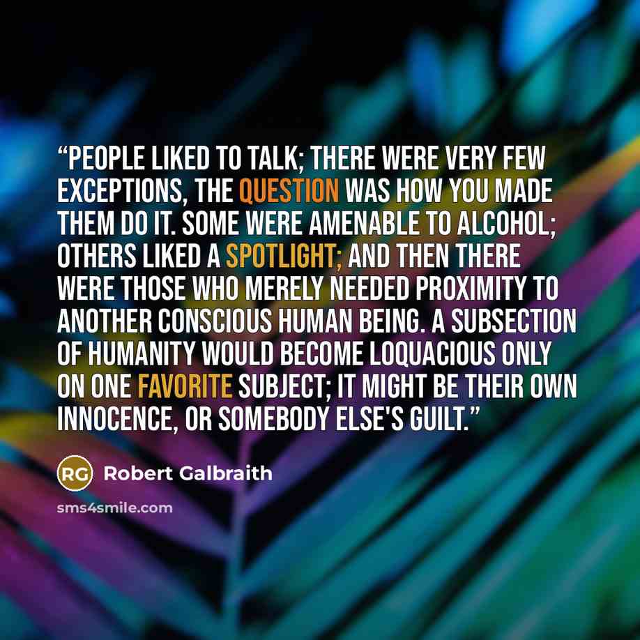 “People liked to talk; there were very few exceptions, the question was how you made them do it. Some were amenable to alcohol; others liked a spotlight; and then there were those who merely needed proximity to another conscious human being. A subsection of humanity would become loquacious only on…” quote by Robert Galbraith