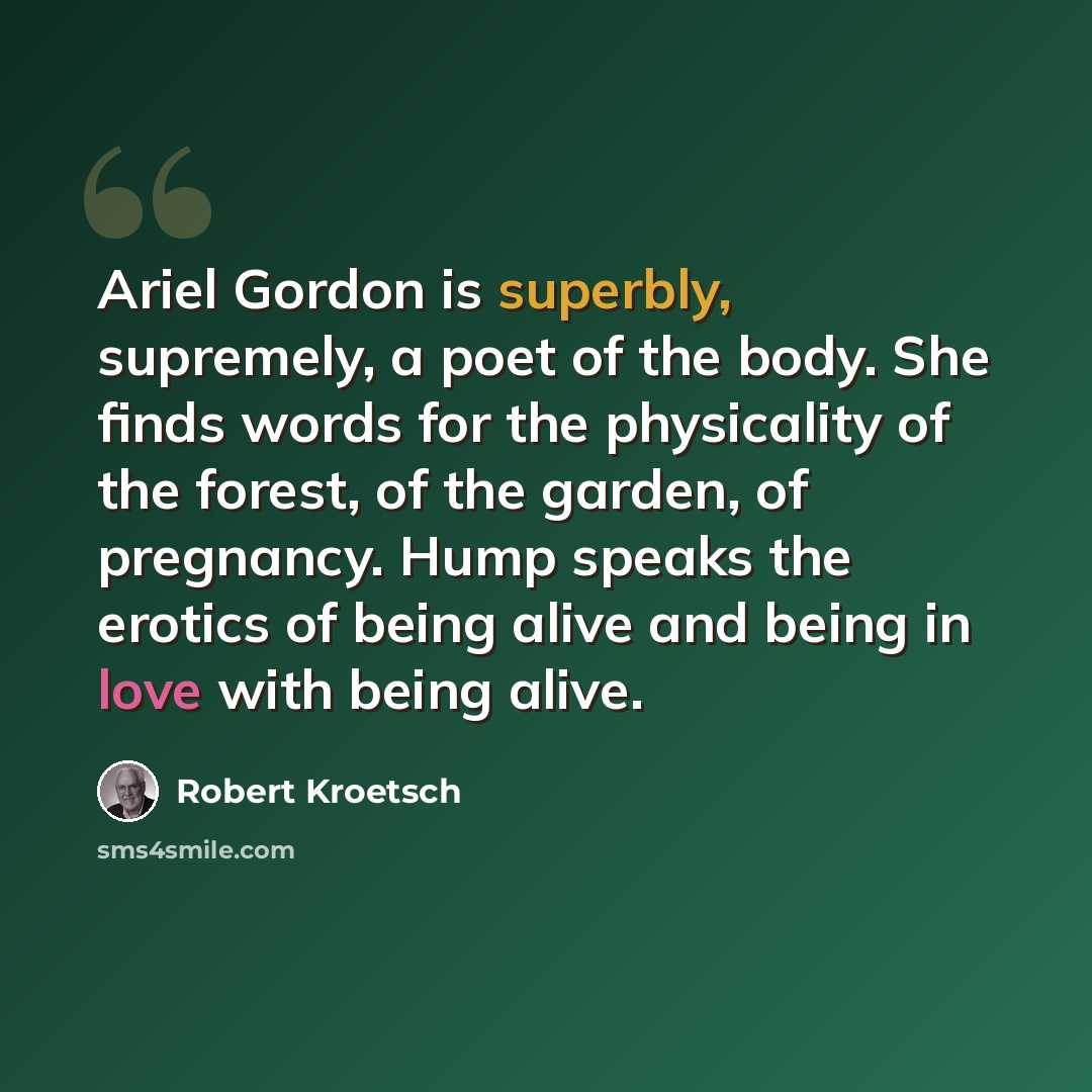 “Ariel Gordon is superbly, supremely, a poet of the body. She finds words for the physicality of the forest, of the garden, of pregnancy. Hump speaks the erotics of being alive and being in love with being alive.” quote by Robert Kroetsch